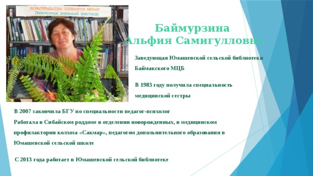 Баймурзина Альфия Самигулловна Заведующая Юмашевской сельской библиотеки Баймакского МЦБ В 1983 году получила специальность медицинской сестры В 2007 закончила БГУ по специальности педагог-психолог Работала в Сибайском роддоме в отделении новорожденных, в медицинском профилактории колхоза «Сакмар», педагогом допольнительного образования в Юмашевской сельской школе С 2013 года работает в Юмашевской сельской библиотеке 