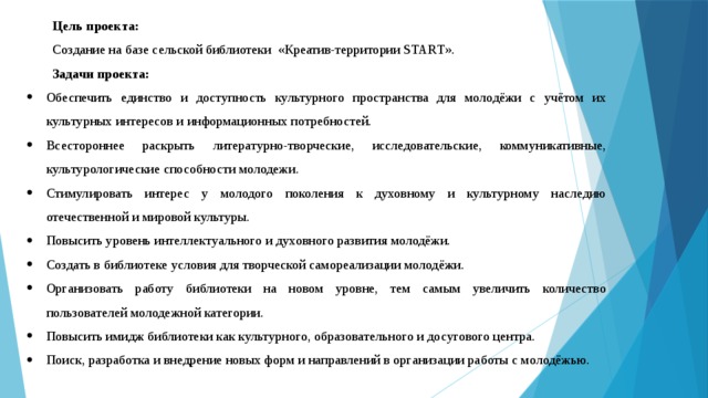 Цель проекта: Создание на базе сельской библиотеки «Креатив-территории SТАRТ». Задачи проекта: Обеспечить единство и доступность культурного пространства для молодёжи с учётом их культурных интересов и информационных потребностей. Всестороннее раскрыть литературно-творческие, исследовательские, коммуникативные, культурологические способности молодежи. Стимулировать интерес у молодого поколения к духовному и культурному наследию отечественной и мировой культуры. Повысить уровень интеллектуального и духовного развития молодёжи. Создать в библиотеке условия для творческой самореализации молодёжи. Организовать работу библиотеки на новом уровне, тем самым увеличить количество пользователей молодежной категории. Повысить имидж библиотеки как культурного, образовательного и досугового центра. Поиск, разработка и внедрение новых форм и направлений в организации работы с молодёжью. 