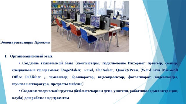 Этапы реализации Проекта Организационный этап. • Создание технической базы (компьютеры, подключение Интернет, принтер, сканер, специальные программы: RageMaker, Gorel, Photoshor, QuarkXPress (Word или Microsoft Office Publisher , ламинатор, брошюратор, видеопроектор, фотоаппарат, видеокамера, звуковая аппаратура,  предметы мебели )  • Создание творческой группы (библиотекари и дети, учителя, работники администрации, клуба) для работы над проектом 