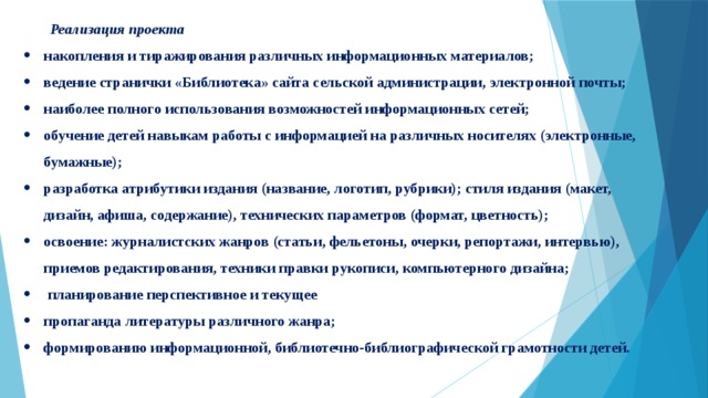 Реализация проекта  накопления и тиражирования различных информационных материалов;  ведение странички «Библиотека» сайта сельской администрации, электронной почты;  наиболее полного использования возможностей информационных сетей;  обучение детей навыкам работы с информацией на различных носителях (электронные, бумажные);  разработка атрибутики издания (название, логотип, рубрики); стиля издания (макет, дизайн, афиша, содержание), технических параметров (формат, цветность); освоение: журналистских жанров (статьи, фельетоны, очерки, репортажи, интервью), приемов редактирования, техники правки рукописи, компьютерного дизайна;   планирование перспективное и текущее  пропаганда литературы различного жанра;  формированию информационной, библиотечно-библиографической грамотности детей. 