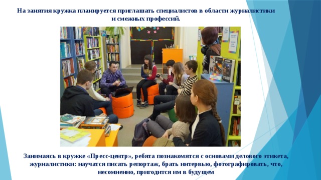 На занятия кружка планируется приглашать специалистов в области журналистики и смежных профессий. Занимаясь в кружке «Пресс-центр», ребята познакомятся с основами делового этикета, журналистики: научатся писать репортаж, брать интервью, фотографировать, что, несомненно, пригодится им в будущем 