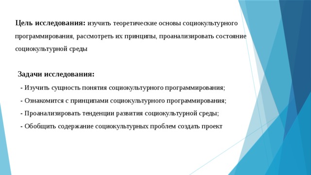 Цель исследования: изучить теоретические основы социокультурного программирования, рассмотреть их принципы, проанализировать состояние социокультурной среды Задачи исследования: - Изучить сущность понятия социокультурного программирования; - Ознакомится с принципами социокультурного программирования; - Проанализировать тенденции развития социокультурной среды; - Обобщить содержание социокультурных проблем создать проект 
