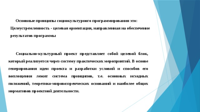  Основные принципы социокультурного программирования это: Целеустремленность - целевая ориентация, направленная на обеспечение результатов программы Социально-культурный проект представляет собой целевой блок, который реализуется через систему практических мероприятий. В основе генерирования идеи проекта и разработки условий и способов его воплощения лежит система принципов, т.е. основных исходных положений, теоретико-мировоззренческих оснований и наиболее общих нормативов проектной деятельности. 