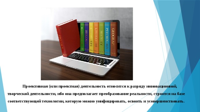 Проективная (или проектная) деятельность относится к разряду инновационной, творческой деятельности, ибо она предполагает преобразование реальности, строится на базе соответствующей технологии, которую можно унифицировать, освоить и усовершенствовать. 