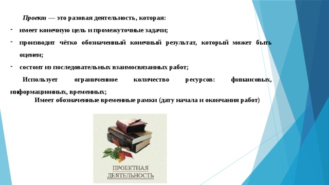 Проект — это разовая деятельность, которая: имеет конечную цель и промежуточные задачи; производит чётко обозначенный конечный результат, который может быть оценен; состоит из последовательных взаимосвязанных работ; Использует ограниченное количество ресурсов: финансовых, информационных, временных;  Имеет обозначенные временные рамки (дату начала и окончания работ) 