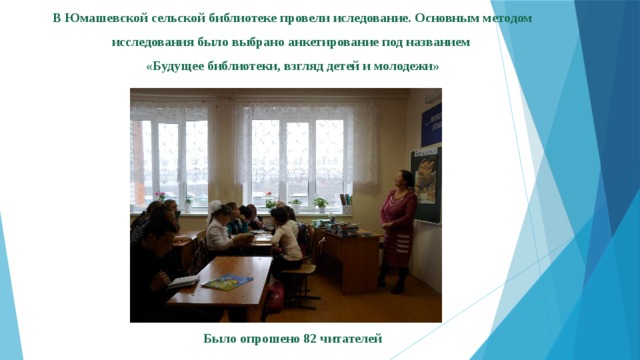 В Юмашевской сельской библиотеке провели иследование. Основным методом исследования было выбрано анкетирование под названием «Будущее библиотеки, взгляд детей и молодежи» Было опрошено 82 читателей 