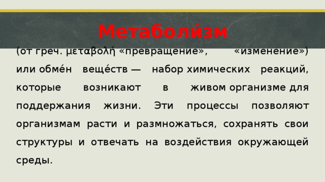 Метаболи́зм (от греч. μεταβολή «превращение», «изменение») или обме́н веще́ств — набор химических реакций, которые возникают в живом организме для поддержания жизни. Эти процессы позволяют организмам расти и размножаться, сохранять свои структуры и отвечать на воздействия окружающей среды.  