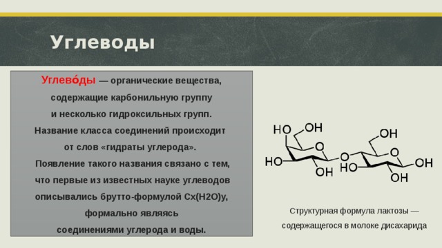 Углеводы Углево́ды  — органические вещества, содержащие карбонильную группу   и несколько гидроксильных групп. Название класса соединений происходит от слов «гидраты углерода».  Появление такого названия связано с тем,  что первые из известных науке углеводов описывались брутто-формулой Cx(H2O)y, формально являясь соединениями углерода и воды. Структурная формула лактозы — содержащегося в молоке дисахарида  