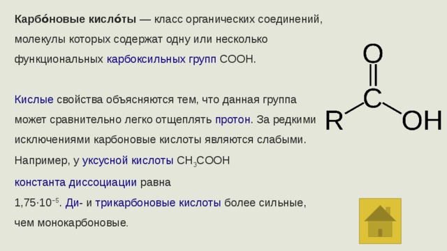 Карбо́новые кисло́ты  — класс органических соединений, молекулы которых содержат одну или несколько функциональных  карбоксильных групп COOH. Кислые  свойства объясняются тем, что данная группа может сравнительно легко отщеплять  протон . За редкими исключениями карбоновые кислоты являются слабыми. Например, у  уксусной кислоты  CH 3 COOH  константа диссоциации  равна 1,75·10 −5 .  Ди-  и  трикарбоновые кислоты  более сильные, чем монокарбоновые .  