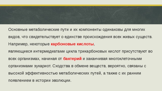 Основные метаболические пути и их компоненты одинаковы для многих видов, что свидетельствует о единстве происхождения всех живых существ. Например, некоторые  карбоновые кислоты , являющиеся интермедиатами цикла трикарбоновых кислот присутствуют во всех организмах, начиная от  бактерий  и заканчивая многоклеточными организмами эукариот. Сходства в обмене веществ, вероятно, связаны с высокой эффективностью метаболических путей, а также с их ранним появлением в истории эволюции.  