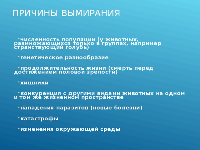 ПРИЧИНЫ ВЫМИРАНИЯ численность популяции (у животных, размножающихся только в группах, например странствующий голубь)  генетическое разнообразие  продолжительность жизни (смерть перед достижением половой зрелости)  хищники  конкуренция с другими видами животных на одном и том же жизненном пространстве  нападения паразитов (новые болезни)  катастрофы  изменения окружающей среды 