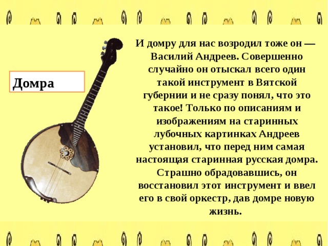  И домру для нас возродил тоже он — Василий Андреев. Совершенно случайно он отыскал всего один такой инструмент в Вятской губернии и не сразу понял, что это такое! Только по описаниям и изображениям на старинных лубочных картинках Андреев установил, что перед ним самая настоящая старинная русская домра. Страшно обрадовавшись, он восстановил этот инструмент и ввел его в свой оркестр, дав домре новую жизнь. Домра 