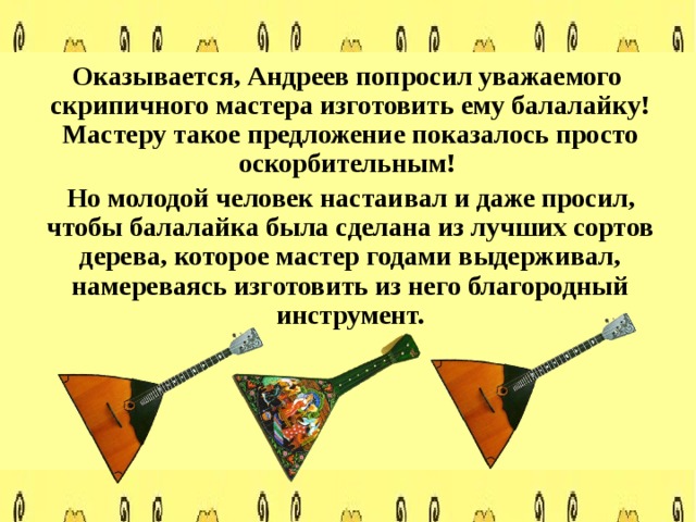  Оказывается, Андреев попросил уважаемого скрипичного мастера изготовить ему балалайку! Мастеру такое предложение показалось просто оскорбительным!  Но молодой человек настаивал и даже просил, чтобы балалайка была сделана из лучших сортов дерева, которое мастер годами выдерживал, намереваясь изготовить из него благородный инструмент. 