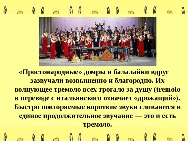 «Простонародные» домры и балалайки вдруг зазвучали возвышенно и благородно. Их волнующее тремоло всех трогало за душу (tremolo в переводе с итальянского означает «дрожащий»). Быстро повторяемые короткие звуки сливаются в единое продолжительное звучание — это и есть тремоло.  