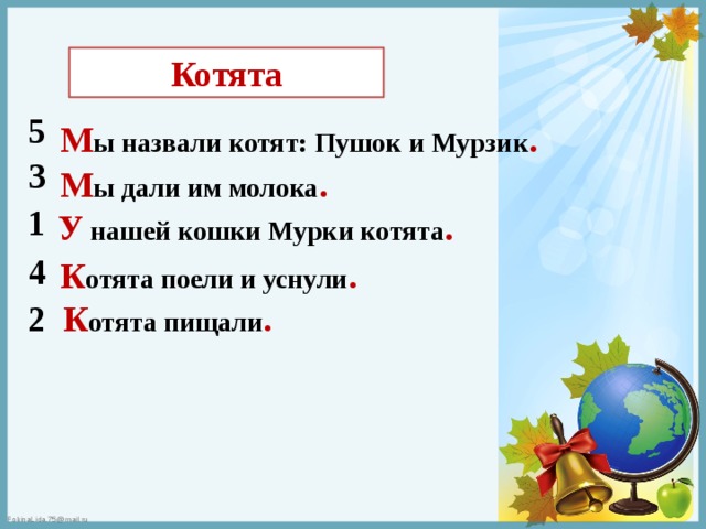 Котята 5 М ы назвали котят: Пушок и Мурзик . 3 М ы дали им молока . 1 У нашей кошки Мурки котята . 4 К отята поели и уснули . К отята пищали . 2 