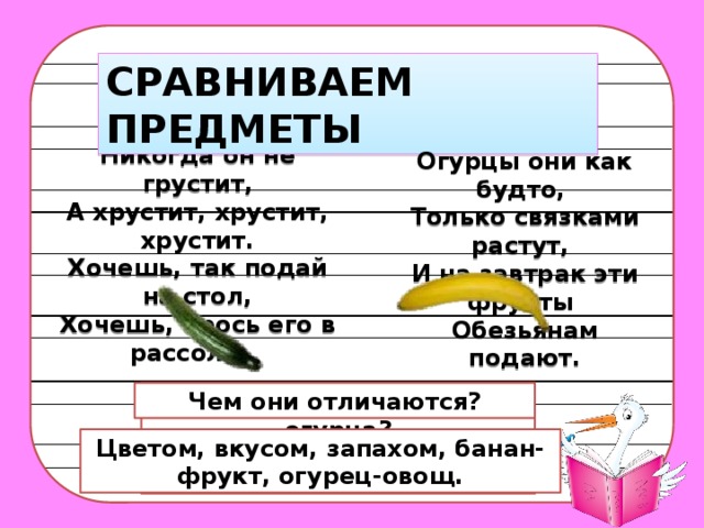 СРАВНИВАЕМ ПРЕДМЕТЫ Никогда он не грустит, А хрустит, хрустит, хрустит. Хочешь, так подай на стол, Хочешь, брось его в рассол.     Огурцы они как будто,   Только связками растут,   И на завтрак эти фрукты   Обезьянам подают.   Что общего у банана и огурца? Чем они отличаются? Цветом, вкусом, запахом, банан-фрукт, огурец-овощ. Форма, размер, они съедобны. 