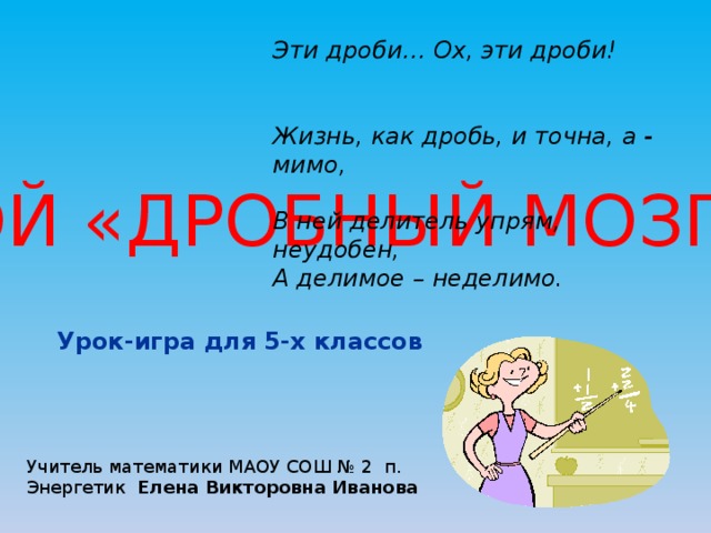 Эти дроби… Ох, эти дроби! Жизнь, как дробь, и точна, а - мимо, В ней делитель упрям, неудобен, А делимое – неделимо. БОЛЬШОЙ «ДРОБНЫЙ МОЗГОДРОМ» Урок-игра для 5-х классов Учитель математики МАОУ СОШ № 2 п. Энергетик Елена Викторовна Иванова 
