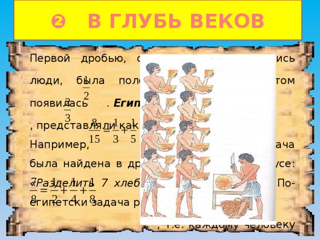 ❷ В ГЛУБЬ ВЕКОВ Первой дробью, с которой познакомились люди, была половина - , потом появилась . Египтяне все дроби, кроме , представляли как суммы долей. Например, . Вот какая задача была найдена в древнеегипетском папирусе: «Разделить 7 хлебов между 8 людьми» . По-египетски задача решалась так:  , т.е. каждому человеку надо было дать полхлеба, четверть хлеба и восьмушку хлеба. 