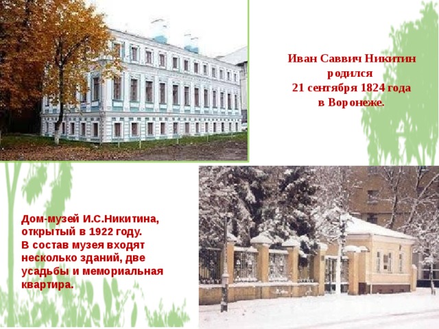 Иван Саввич Никитин родился 21 сентября 1824 года  в Воронеже. Дом-музей И.С.Никитина, открытый в 1922 году. В состав музея входят несколько зданий, две усадьбы и мемориальная квартира.  