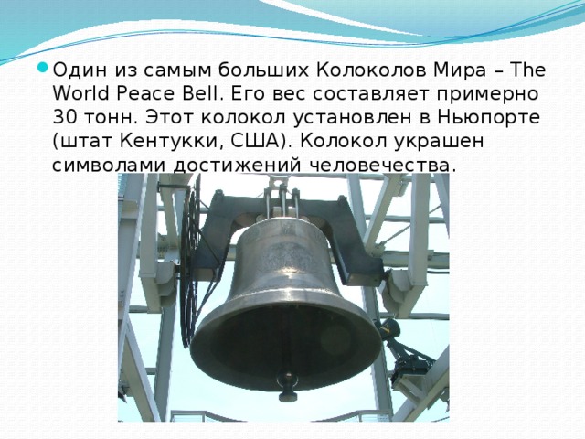 Один из самым больших Колоколов Мира – The World Peace Bell. Его вес составляет примерно 30 тонн. Этот колокол установлен в Ньюпорте (штат Кентукки, США). Колокол украшен символами достижений человечества.