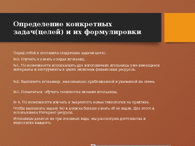 Определение конкретных задач(целей) и их формулировки Перед собой я поставила следующие задачи(цели): № 0. Изучить и узнать о видах игольниц. № 1. По возможности использовать для изготовления игольницы уже имеющиеся материалы и инструменты в целях экономии финансовых ресурсов.   № 2. Выполнить игольницу, максимально приближенной к указанной на схеме.  № 3. Попытаться обучить технологии вязания игольницы.  № 4. По возможности изучать и закреплять новые технологии на практике. Чтобы выполнить задачу №0 я должна больше узнать об её видах. Для этого я использовала Интернет-ресурсы. Игольницы делятся на три основных вида, мы рассмотрим достоинства и недостатки каждого. Вставка рисунка 
