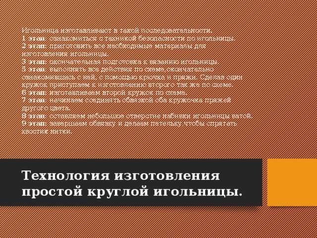Игольница изготавливают в такой последовательности.  1 этап: ознакомиться с техникой безопасности по игольницы.  2 этап: приготовить все необходимые материалы для изготовления игольницы.  3 этап: окончательная подготовка к вязанию игольницы.  5 этап: выполнять все действия по схеме,окончательно ознакомившись с ней, с помощью крючка и пряжи. Сделав один кружок приступаем к изготовлению второго так же по схеме.  6 этап: изготавливаем второй кружок по схеме.  7 этап: начинаем соединять обвязкой оба кружочка пряжей другого цвета.  8 этап: оставляем небольшое отверстие набивки игольницы ватой.  9 этап: завершаем обвязку и делаем петельку,чтобы спрятать хвостик нитки.   Технология изготовления простой круглой игольницы. 