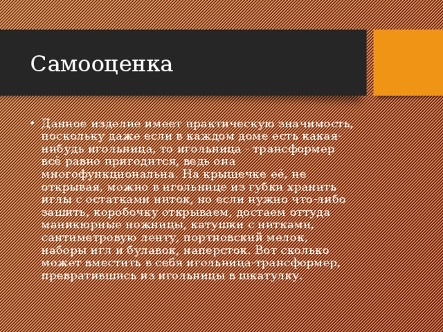 Самооценка Данное изделие имеет практическую значимость, поскольку даже если в каждом доме есть какая-нибудь игольница, то игольница - трансформер всё равно пригодится, ведь она многофункциональна. На крышечке её, не открывая, можно в игольнице из губки хранить иглы с остатками ниток, но если нужно что-либо зашить, коробочку открываем, достаем оттуда маникюрные ножницы, катушки с нитками, сантиметровую ленту, портновский мелок, наборы игл и булавок, наперсток. Вот сколько может вместить в себя игольница-трансформер, превратившись из игольницы в шкатулку. 