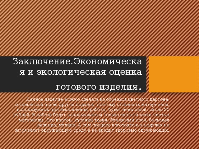  4 4 Заключение.Экономическая и экологическая оценка готового изделия . Данное изделие можно сделать из обрезков цветного картона, оставшегося после других поделок, поэтому стоимость материалов, используемых при выполнении работы, будет невысокой: около 30 рублей. В работе будут использоваться только экологически чистые материалы. Это картон, кусочки ткани, бумажный клей, бельевая резинка, мулине. А сам процесс изготовления изделия не загрязняет окружающую среду и не вредит здоровью окружающих. 