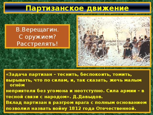 Партизанское движение В.Верещагин. С оружием? Расстрелять! «Задача партизан – теснить, беспокоить, томить, вырывать, что по силам, и, так сказать, жечь малым огнём неприятеля без угомона и неотступно. Сила армии – в тесной связи с народом». Д.Давыдов. Вклад партизан в разгром врага с полным основанием позволил назвать войну 1812 года Отечественной. 