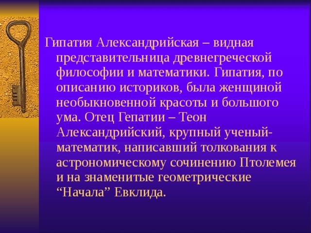 Гипатия Александрийская – видная представительница древнегреческой философии и математики. Гипатия, по описанию историков, была женщиной необыкновенной красоты и большого ума. Отец Гепатии – Теон Александрийский, крупный ученый-математик, написавший толкования к астрономическому сочинению Птолемея и на знаменитые геометрические “Начала” Евклида. 