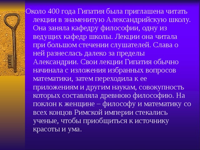 Около 400 года Гипатия была приглашена читать лекции в знаменитую Александрийскую школу. Она заняла кафедру философии, одну из ведущих кафедр школы. Лекции она читала при большом стечении слушателей. Слава о ней разнеслась далеко за пределы Александрии. Свои лекции Гипатия обычно начинала с изложения избранных вопросов математики, затем переходила к ее приложениям и другим наукам, совокупность которых составляла древнюю философию. На поклон к женщине – философу и математику со всех концов Римской империи стекались ученые, чтобы приобщиться к источнику красоты и ума. 