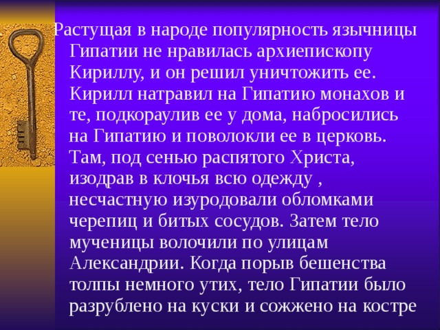 Растущая в народе популярность язычницы Гипатии не нравилась архиепископу Кириллу, и он решил уничтожить ее. Кирилл натравил на Гипатию монахов и те, подкораулив ее у дома, набросились на Гипатию и поволокли ее в церковь. Там, под сенью распятого Христа, изодрав в клочья всю одежду , несчастную изуродовали обломками черепиц и битых сосудов. Затем тело мученицы волочили по улицам Александрии. Когда порыв бешенства толпы немного утих, тело Гипатии было разрублено на куски и сожжено на костре 