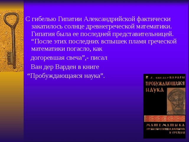 С гибелью Гипатии Александрийской фактически закатилось солнце древнегреческой математики. Гипатия была ее последней представительницей. “После этих последних вспышек пламя греческой математики погасло, как  догоревшая свеча”,- писал  Ван дер Варден в книге “ Пробуждающаяся наука”. 