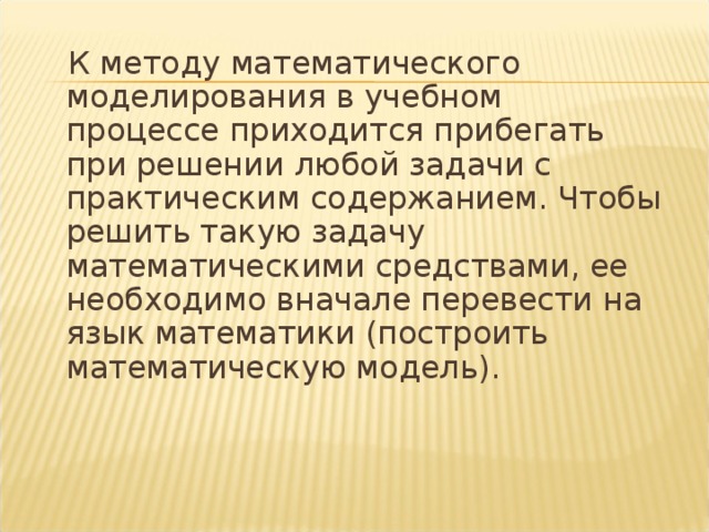  К методу математического моделирования в учебном процессе приходится прибегать при решении любой задачи с практическим содержанием. Чтобы решить такую задачу математическими средствами, ее необходимо вначале перевести на язык математики (построить математическую модель). 