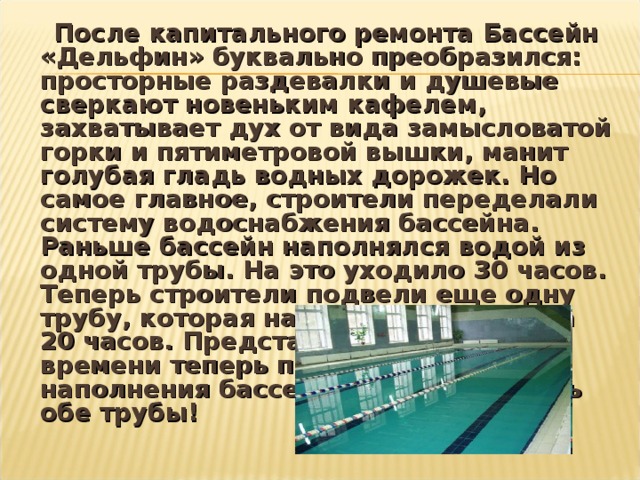  После капитального ремонта Бассейн «Дельфин» буквально преобразился: просторные раздевалки и душевые сверкают новеньким кафелем, захватывает дух от вида замысловатой горки и пятиметровой вышки, манит голубая гладь водных дорожек. Но самое главное, строители переделали систему водоснабжения бассейна. Раньше бассейн наполнялся водой из одной трубы. На это уходило 30 часов. Теперь строители подвели еще одну трубу, которая наполняет бассейн за 20 часов. Представляете, как мало времени теперь потребуется для наполнения бассейна, если включить обе трубы!  