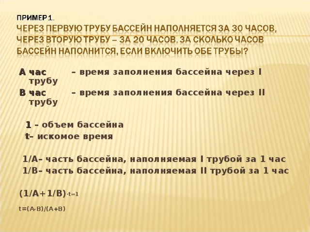 А час  – время заполнения бассейна через I трубу В час  – время заполнения бассейна через II трубу   1 – объем бассейна  t – искомое время   1 /A – часть бассейна, наполняемая I трубой за 1 час  1/B – часть бассейна, наполняемая II трубой за 1 час  (1/A+1/B) . t=1  t=(A . B)/(A+B)    