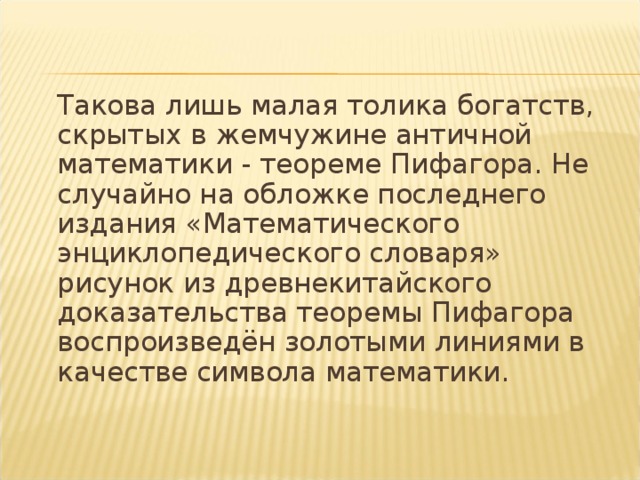  Такова лишь малая толика богатств, скрытых в жемчужине античной математики - теореме Пифагора. Не случайно на обложке последнего издания «Математического энциклопедического словаря» рисунок из древнекитайского доказательства теоремы Пифагора воспроизведён золотыми линиями в качестве символа математики. 