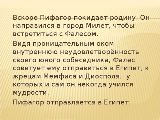  Вскоре Пифагор покидает родину. Он направился в город Милет, чтобы встретиться с Фалесом.  Видя проницательным оком внутреннюю неудовлетворённость своего юного собеседника, Фалес советует ему отправиться в Египет, к жрецам Мемфиса и Диосполя, у которых и сам он некогда учился мудрости.  Пифагор отправляется в Египет. 