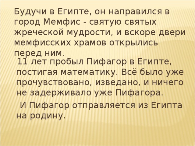  Будучи в Египте, он направился в город Мемфис - святую святых жреческой мудрости, и вскоре двери мемфисских храмов открылись перед ним.  11 лет пробыл Пифагор в Египте, постигая  математику. Всё было уже прочувствовано, изведано, и ничего не задерживало уже Пифагора.  И Пифагор отправляется из Египта на родину. 