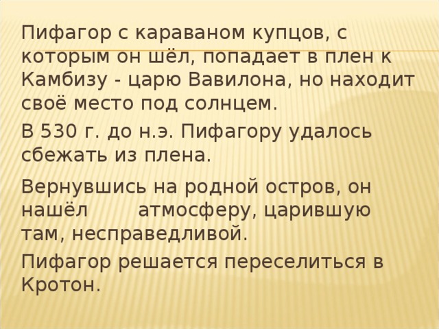  Пифагор с караваном купцов, с которым он шёл, попадает в плен к Камбизу - царю Вавилона, но находит своё место под солнцем.  В 530 г. до н.э. Пифагору удалось сбежать из  плена.  Вернувшись на родной остров, он нашёл  атмосферу, царившую там, несправедливой.  Пифагор решается переселиться в Кротон. 