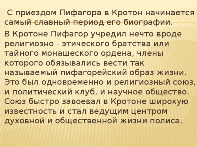   C приездом Пифагора в Кротон начинается самый славный период его биографии.  В Кротоне Пифагор учредил нечто вроде религиозно - этического братства или тайного монашеского ордена, члены которого обязывались вести так называемый пифагорейский образ жизни. Это был одновременно и религиозный союз, и политический клуб, и научное общество. Союз быстро завоевал в Кротоне широкую известность и стал ведущим центром духовной и общественной жизни полиса. 