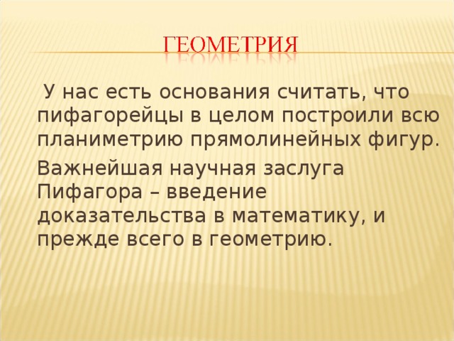   У нас есть основания считать, что пифагорейцы в целом построили всю планиметрию прямолинейных фигур.  Важнейшая научная заслуга Пифагора – введение доказательства в математику, и прежде всего в геометрию. 