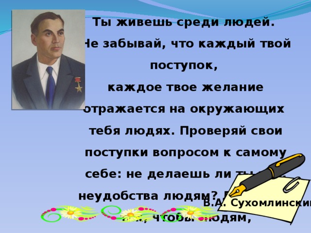 Ты живешь среди людей. Не забывай, что каждый твой поступок, каждое твое желание отражается на окружающих тебя людях. Проверяй свои поступки вопросом к самому себе: не делаешь ли ты зла, неудобства людям? Делай все так, чтобы людям, окружающим тебя, было хорошо В.А. Сухомлинский