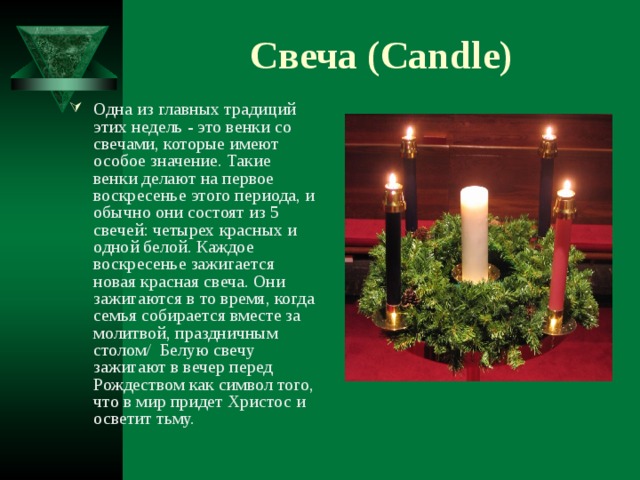 Свеча ( Candle ) Одна из главных традиций этих недель - это венки со свечами, которые имеют особое значение. Такие венки делают на первое воскресенье этого периода, и обычно они состоят из 5 свечей: четырех красных и одной белой. Каждое воскресенье зажигается новая красная свеча. Они зажигаются в то время, когда семья собирается вместе за молитвой, праздничным столом / Белую свечу зажигают в вечер перед Рождеством как символ того, что в мир придет Христос и осветит тьму. 