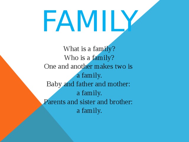 FAMILY What is a family? Who is a family? One and another makes two is a family. Baby and father and mother: a family. Parents and sister and brother: a family. 