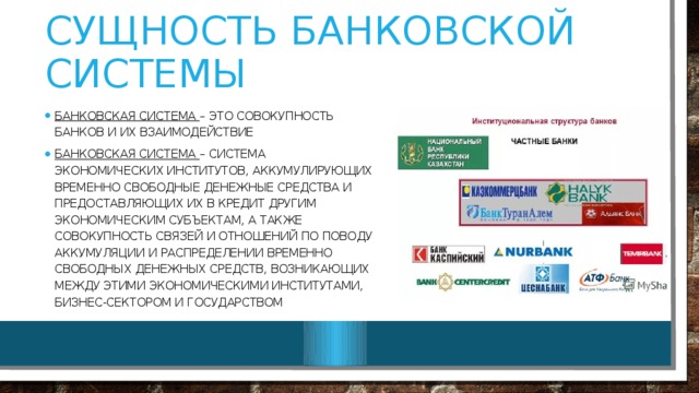 Сущность банковской системы Банковская система – это совокупность банков и их взаимодействие Банковская система – система экономических институтов, аккумулирующих временно свободные денежные средства и предоставляющих их в кредит другим экономическим субъектам, а также совокупность связей и отношений по поводу аккумуляции и распределении временно свободных денежных средств, возникающих между этими экономическими институтами, бизнес-сектором и государством 