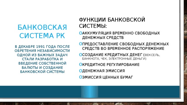 Банковская система РК Функции банковской системы: Аккумуляция временно свободных денежных средств Предоставление свободных денежных средств во временное распоряжение Создание кредитных денег ( вексель, банкнота, чек, электронные деньги) Кредитное регулирование Денежная эмиссия Эмиссия ценных бумаг В декабре 1991 года после обретения независимости одной из важных задач стали разработка и введение собственной валюты и создание банковской системы 