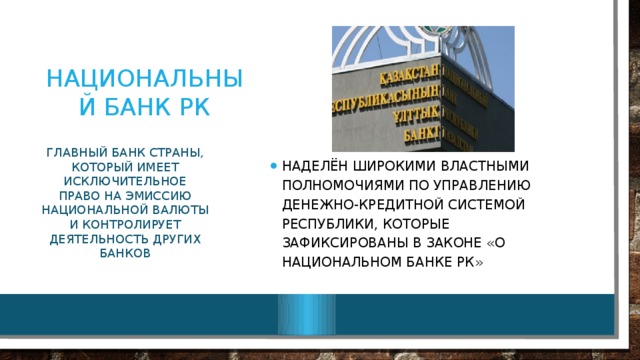 Национальный банк РК Наделён широкими властными полномочиями по управлению денежно-кредитной системой республики, которые зафиксированы в Законе «О Национальном банке РК» Главный банк страны, который имеет исключительное право на эмиссию национальной валюты и контролирует деятельность других банков 