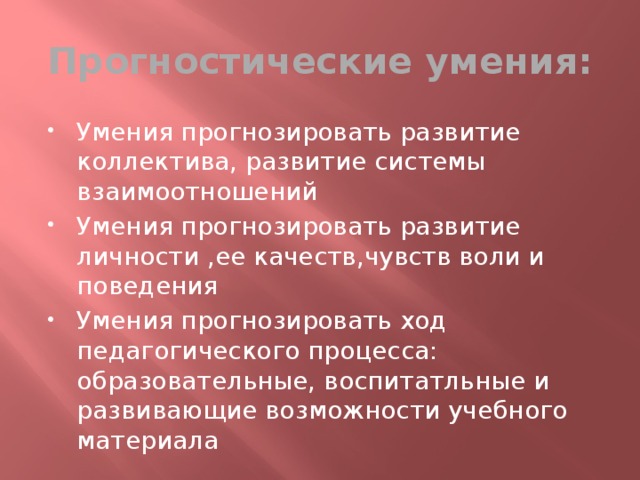Прогностические умения: Умения прогнозировать развитие коллектива, развитие системы взаимоотношений Умения прогнозировать развитие личности ,ее качеств,чувств воли и поведения Умения прогнозировать ход педагогического процесса: образовательные, воспитатльные и развивающие возможности учебного материала 