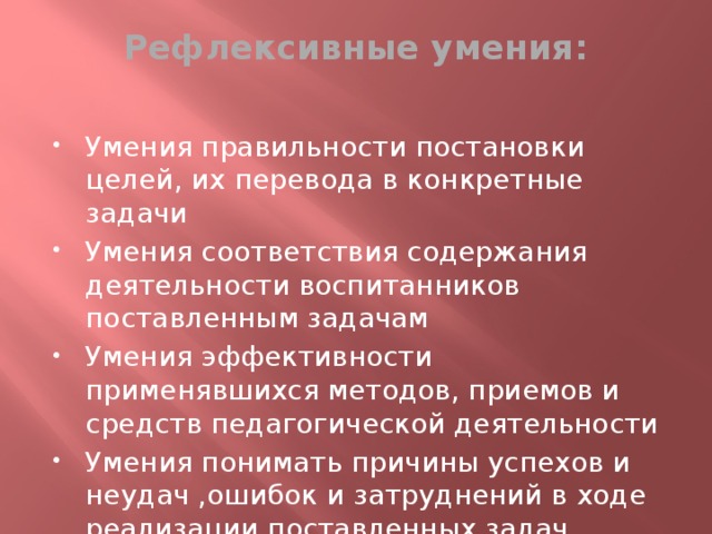 Рефлексивные умения:   Умения правильности постановки целей, их перевода в конкретные задачи Умения соответствия содержания деятельности воспитанников поставленным задачам Умения эффективности применявшихся методов, приемов и средств педагогической деятельности Умения понимать причины успехов и неудач ,ошибок и затруднений в ходе реализации поставленных задач обучения 